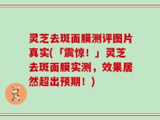 灵芝去斑面膜测评图片真实(「震惊！」灵芝去斑面膜实测，效果居然超出预期！)