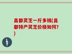 昌都灵芝一斤多钱(昌都特产灵芝价格如何？)