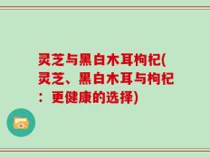 灵芝与黑白木耳枸杞(灵芝、黑白木耳与枸杞：更健康的选择)