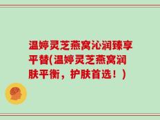 温婷灵芝燕窝沁润臻享平替(温婷灵芝燕窝润肤平衡，护肤首选！)