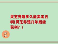 灵芝养殖多久能卖出去啊(灵芝养殖几年后能获利？)