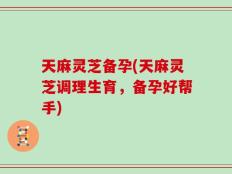 天麻灵芝备孕(天麻灵芝调理生育，备孕好帮手)