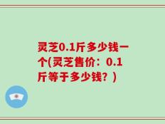 灵芝0.1斤多少钱一个(灵芝售价：0.1斤等于多少钱？)