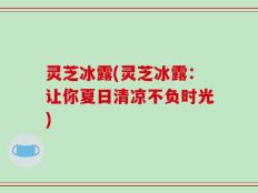 灵芝冰露(灵芝冰露：让你夏日清凉不负时光)