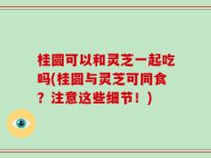 桂圆可以和灵芝一起吃吗(桂圆与灵芝可同食？注意这些细节！)