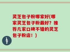 灵芝包子粉哪家好(哪家灵芝包子粉最好？推荐几家口碑不错的灵芝包子粉店！)