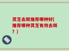 灵芝去斑推荐哪种好(推荐哪种灵芝有效去斑？)