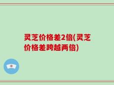 灵芝价格差2倍(灵芝价格差跨越两倍)