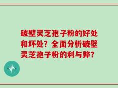 破壁灵芝孢子粉的好处和坏处？全面分析破壁灵芝孢子粉的利与弊？