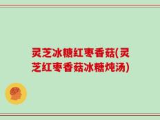 灵芝冰糖红枣香菇(灵芝红枣香菇冰糖炖汤)