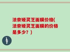 法奈娅灵芝面膜价格(法奈娅灵芝面膜的价格是多少？)
