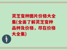 灵芝变种图片价格大全集(全面了解灵芝变种品种及价格，尽在价格大全集)