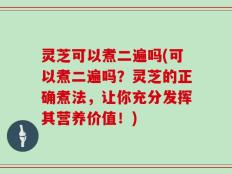 灵芝可以煮二遍吗(可以煮二遍吗？灵芝的正确煮法，让你充分发挥其营养价值！)