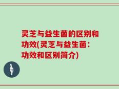 灵芝与益生菌的区别和功效(灵芝与益生菌：功效和区别简介)