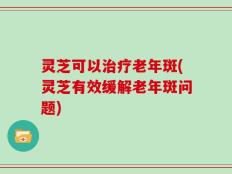 灵芝可以治疗老年斑(灵芝有效缓解老年斑问题)