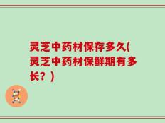 灵芝中药材保存多久(灵芝中药材保鲜期有多长？)