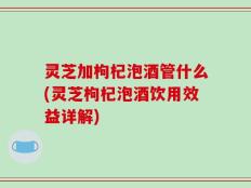 灵芝加枸杞泡酒管什么(灵芝枸杞泡酒饮用效益详解)