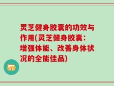 灵芝健身胶囊的功效与作用(灵芝健身胶囊：增强体能、改善身体状况的全能佳品)