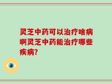 灵芝中药可以治疗啥病啊灵芝中药能治疗哪些疾病？