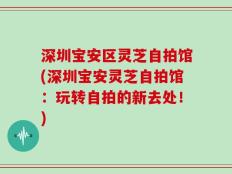 深圳宝安区灵芝自拍馆(深圳宝安灵芝自拍馆：玩转自拍的新去处！)