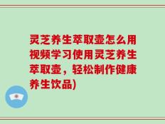 灵芝养生萃取壶怎么用视频学习使用灵芝养生萃取壶，轻松制作健康养生饮品)