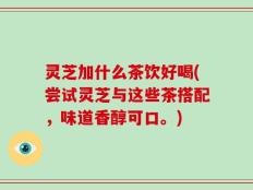 灵芝加什么茶饮好喝(尝试灵芝与这些茶搭配，味道香醇可口。)