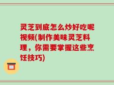 灵芝到底怎么炒好吃呢视频(制作美味灵芝料理，你需要掌握这些烹饪技巧)