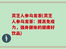 灵芝人参乌龙茶(灵芝人参乌龙茶：提高免疫力，强身健体的健康好饮品)