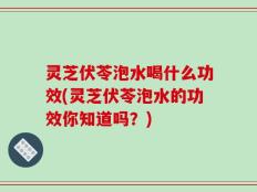 灵芝伏苓泡水喝什么功效(灵芝伏苓泡水的功效你知道吗？)