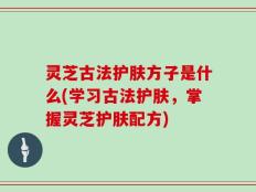 灵芝古法护肤方子是什么(学习古法护肤，掌握灵芝护肤配方)