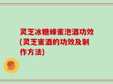 灵芝冰糖蜂蜜泡酒功效(灵芝蜜酒的功效及制作方法)