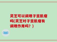 灵芝可以调理子宫肌瘤吗(灵芝对子宫肌瘤有调理作用吗？)