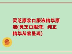 灵芝原浆口服液精华原液(灵芝口服液：纯正精华从容呈现)