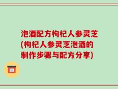 泡酒配方枸杞人参灵芝(枸杞人参灵芝泡酒的制作步骤与配方分享)