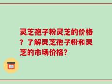 灵芝孢子粉灵芝的价格？了解灵芝孢子粉和灵芝的市场价格？