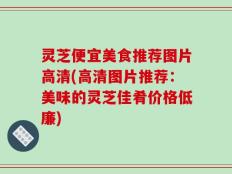 灵芝便宜美食推荐图片高清(高清图片推荐：美味的灵芝佳肴价格低廉)