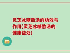 灵芝冰糖熬汤的功效与作用(灵芝冰糖熬汤的健康益处)