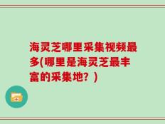 海灵芝哪里采集视频最多(哪里是海灵芝最丰富的采集地？)