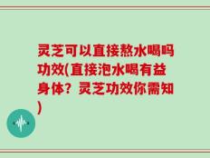 灵芝可以直接熬水喝吗功效(直接泡水喝有益身体？灵芝功效你需知)