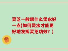 灵芝一般跟什么煲水好一点(如何煲水才能更好地发挥灵芝功效？)