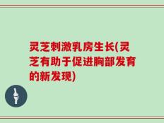 灵芝刺激乳房生长(灵芝有助于促进胸部发育的新发现)