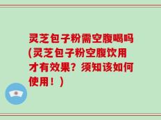 灵芝包子粉需空腹喝吗(灵芝包子粉空腹饮用才有效果？须知该如何使用！)