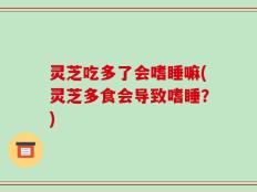 灵芝吃多了会嗜睡嘛(灵芝多食会导致嗜睡？)