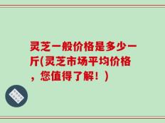 灵芝一般价格是多少一斤(灵芝市场平均价格，您值得了解！)