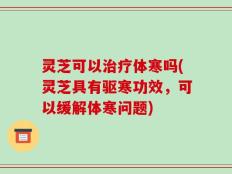 灵芝可以治疗体寒吗(灵芝具有驱寒功效，可以缓解体寒问题)
