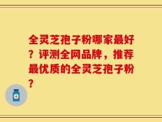 全灵芝孢子粉哪家最好？评测全网品牌，推荐最优质的全灵芝孢子粉？