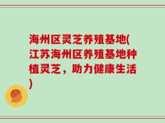海州区灵芝养殖基地(江苏海州区养殖基地种植灵芝，助力健康生活)