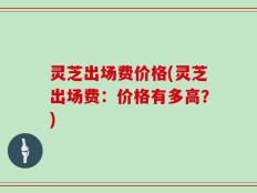 灵芝出场费价格(灵芝出场费：价格有多高？)