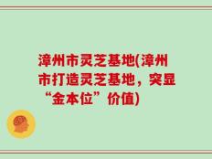 漳州市灵芝基地(漳州市打造灵芝基地，突显“金本位”价值)