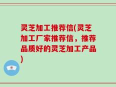 灵芝加工推荐信(灵芝加工厂家推荐信，推荐品质好的灵芝加工产品)